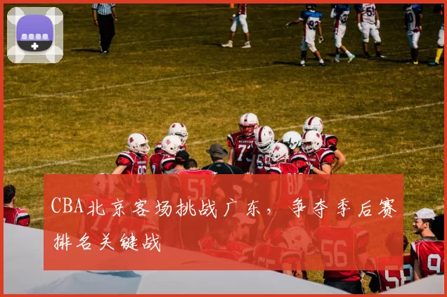 CBA北京客场挑战广东,争夺季后赛排名关键战