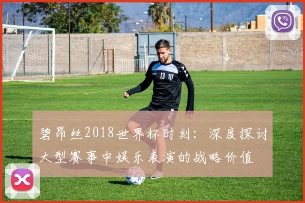 碧昂丝2018世界杯时刻:深度探讨大型赛事中娱乐表演的战略价值