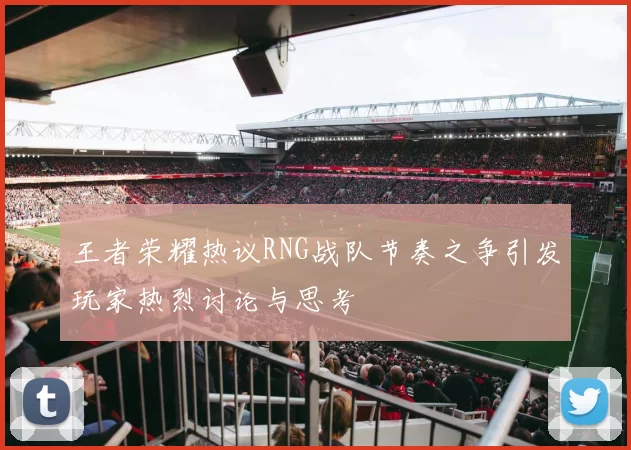 王者荣耀热议RNG战队节奏之争引发玩家热烈讨论与思考