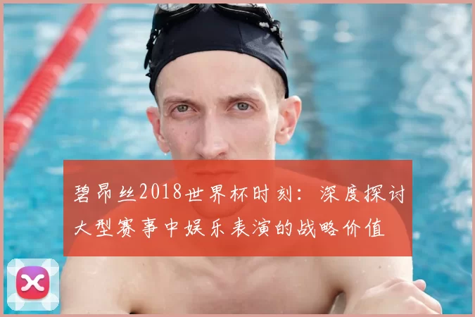碧昂丝2018世界杯时刻:深度探讨大型赛事中娱乐表演的战略价值