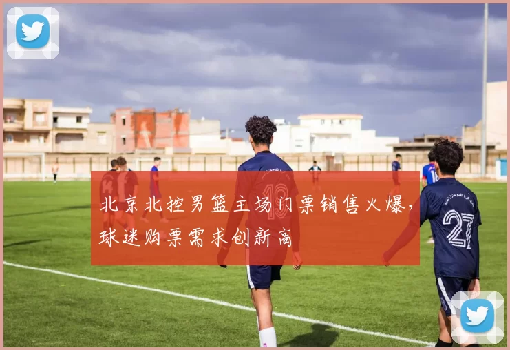 北京北控男篮主场门票销售火爆,球迷购票需求创新高