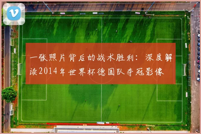 一张照片背后的战术胜利：深度解读2014年世界杯德国队夺冠影像