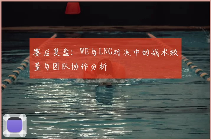 赛后复盘：WE与LNG对决中的战术较量与团队协作分析