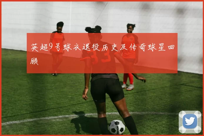 英超9号球衣退役历史及传奇球星回顾