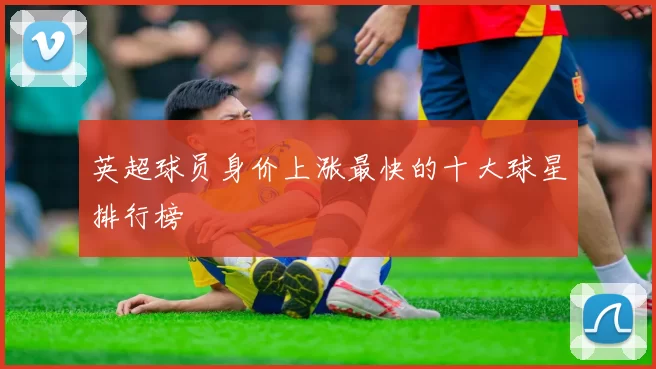 英超球员身价上涨最快的十大球星排行榜