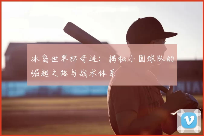 冰岛世界杯奇迹:揭秘小国球队的崛起之路与战术体系