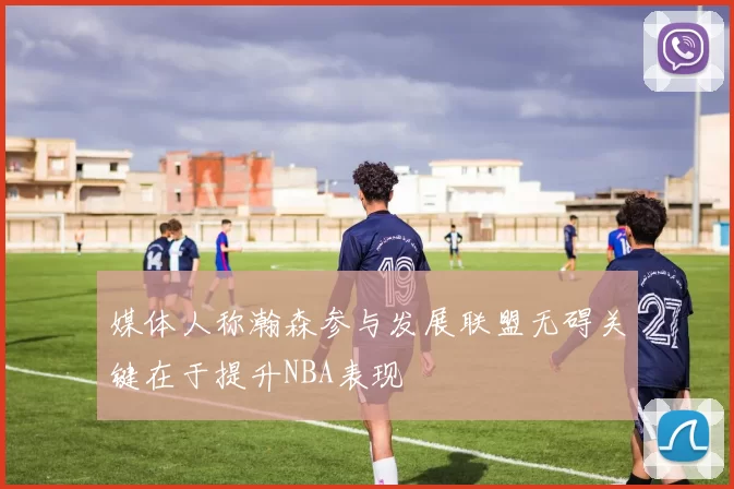 媒体人称瀚森参与发展联盟无碍关键在于提升NBA表现