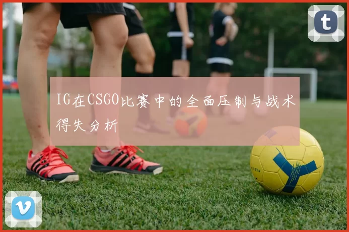 IG在CSGO比赛中的全面压制与战术得失分析