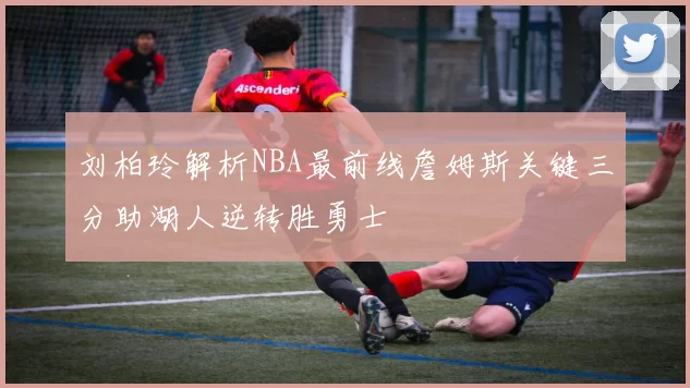 刘柏玲解析NBA最前线詹姆斯关键三分助湖人逆转胜勇士