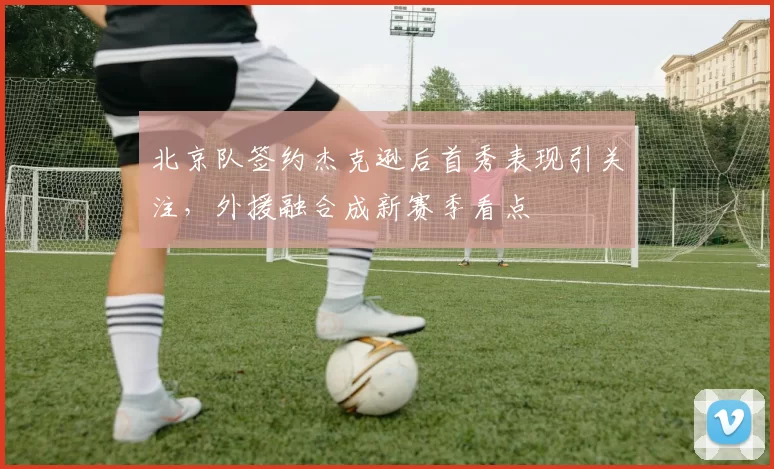 北京队签约杰克逊后首秀表现引关注，外援融合成新赛季看点