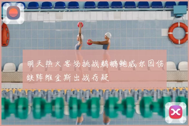 明天热火客场挑战鹈鹕鲍威尔因伤缺阵维金斯出战存疑