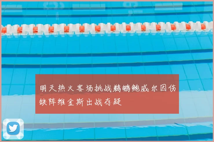 明天热火客场挑战鹈鹕鲍威尔因伤缺阵维金斯出战存疑