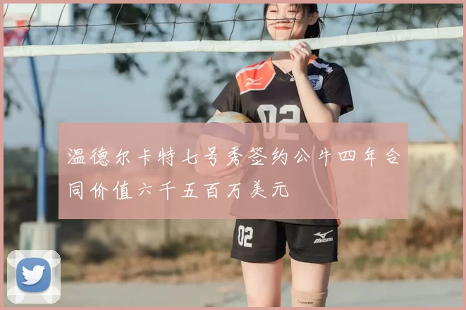 温德尔卡特七号秀签约公牛四年合同价值六千五百万美元