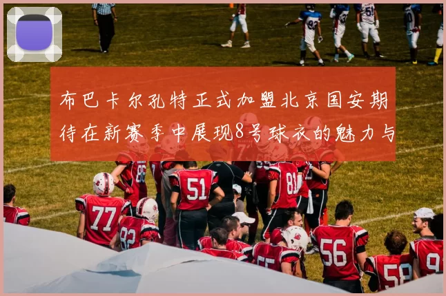 布巴卡尔孔特正式加盟北京国安期待在新赛季中展现8号球衣的魅力与实力