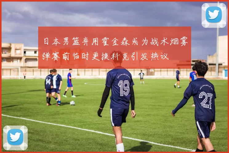 日本男篮弃用霍金森或为战术烟雾弹赛前临时更换科克引发热议