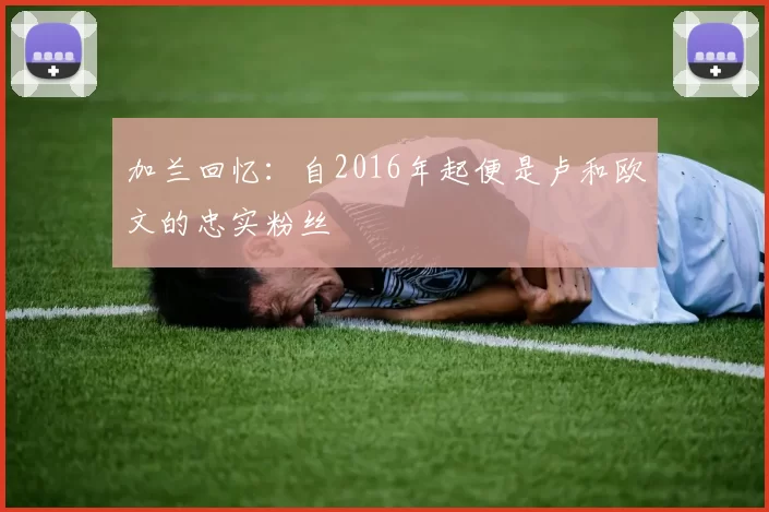 加兰回忆:自2016年起便是卢和欧文的忠实粉丝