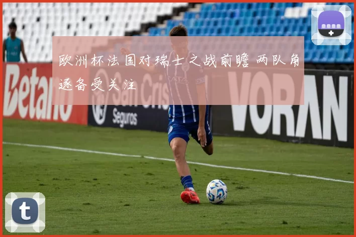 欧洲杯法国对瑞士之战前瞻 两队角逐备受关注