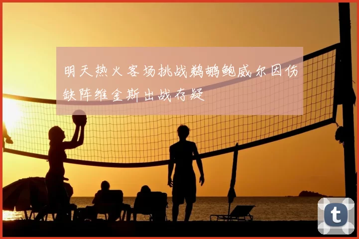 明天热火客场挑战鹈鹕鲍威尔因伤缺阵维金斯出战存疑