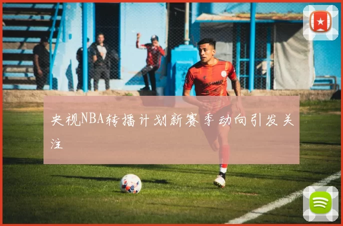 央视NBA转播计划新赛季动向引发关注