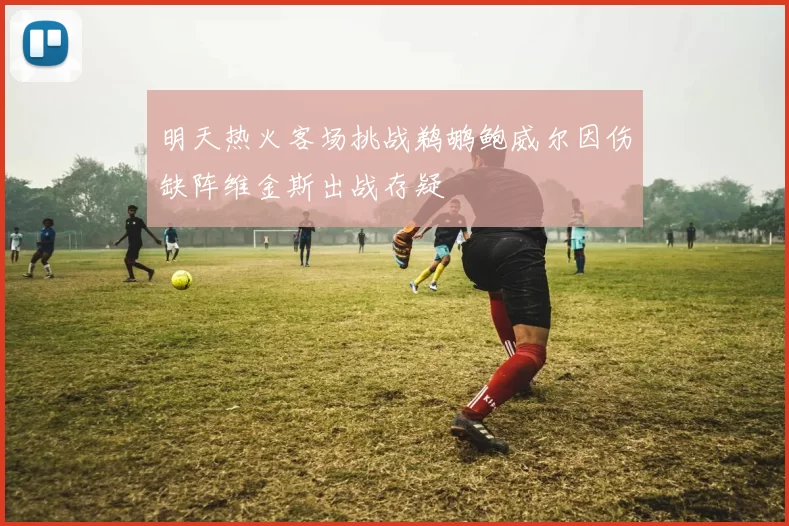 明天热火客场挑战鹈鹕鲍威尔因伤缺阵维金斯出战存疑