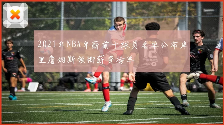 2021年NBA年薪前十球员名单公布库里詹姆斯领衔薪资榜单