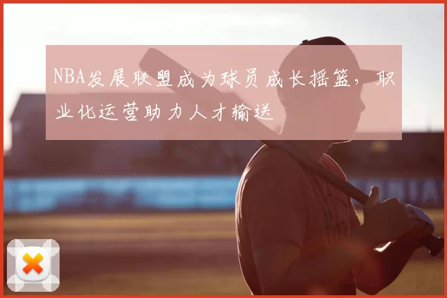 NBA发展联盟成为球员成长摇篮，职业化运营助力人才输送