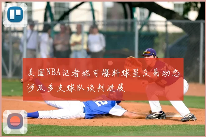 美国NBA记者妮可爆料球星交易动态涉及多支球队谈判进展