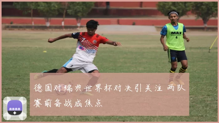 德国对瑞典世界杯对决引关注 两队赛前备战成焦点