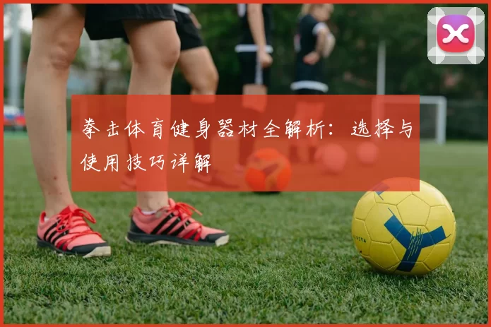 拳击体育健身器材全解析：选择与使用技巧详解