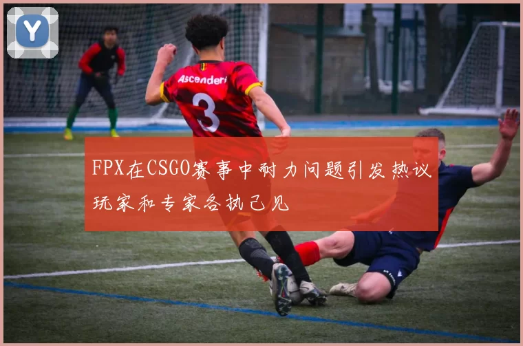 FPX在CSGO赛事中耐力问题引发热议玩家和专家各执己见