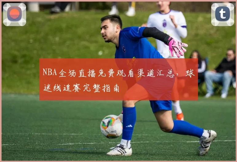 NBA全场直播免费观看渠道汇总,球迷线追赛完整指南