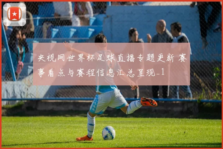 央视网世界杯足球直播专题更新 赛事看点与赛程信息汇总呈现_1