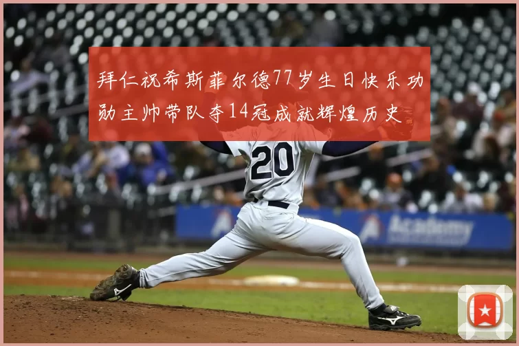 拜仁祝希斯菲尔德77岁生日快乐功勋主帅带队夺14冠成就辉煌历史