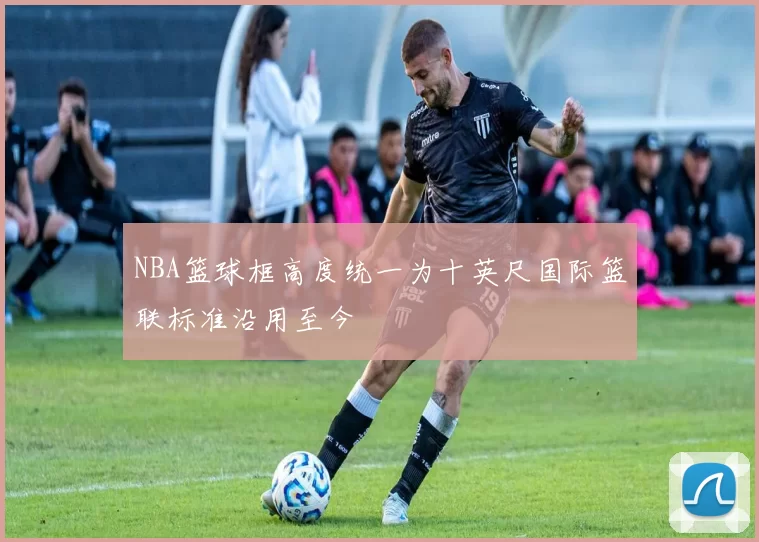 NBA篮球框高度统一为十英尺国际篮联标准沿用至今