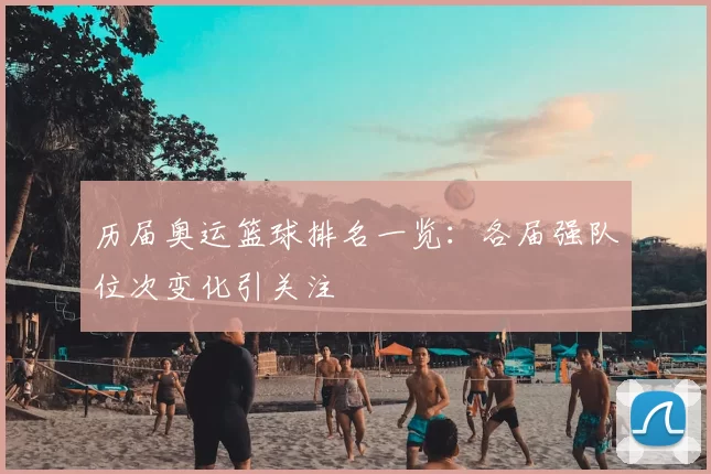 历届奥运篮球排名一览:各届强队位次变化引关注