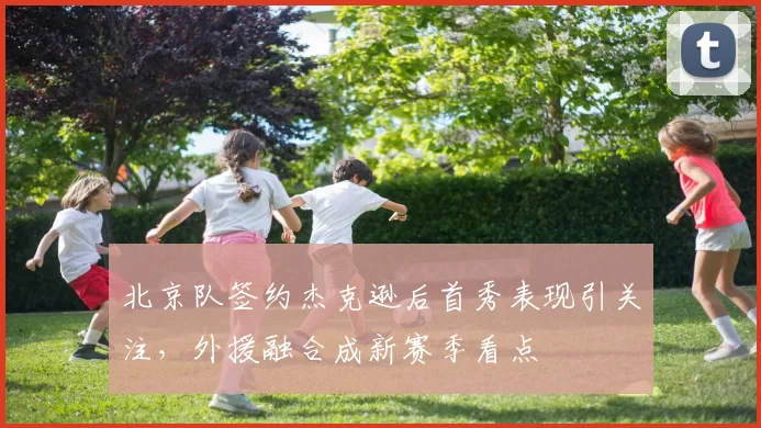 北京队签约杰克逊后首秀表现引关注，外援融合成新赛季看点