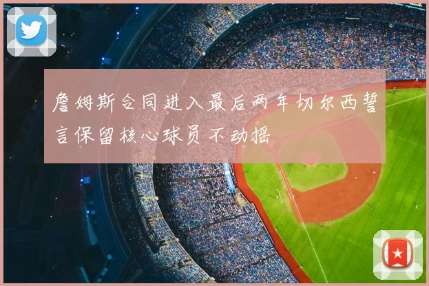 詹姆斯合同进入最后两年切尔西誓言保留核心球员不动摇