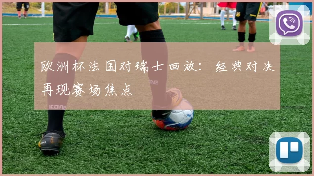 欧洲杯法国对瑞士回放：经典对决再现赛场焦点