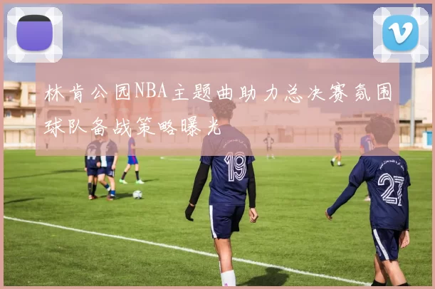 林肯公园NBA主题曲助力总决赛氛围球队备战策略曝光