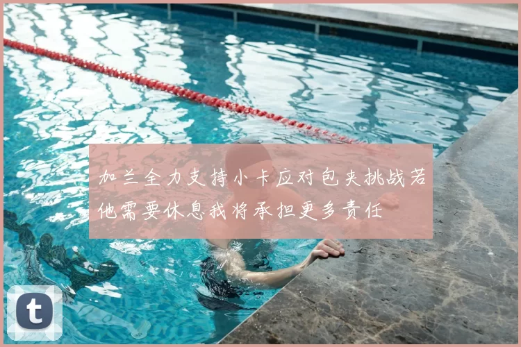 加兰全力支持小卡应对包夹挑战若他需要休息我将承担更多责任