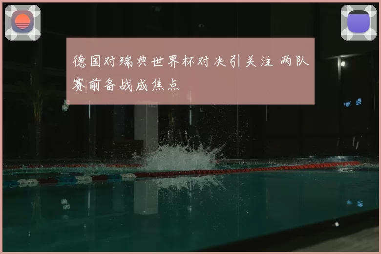 德国对瑞典世界杯对决引关注 两队赛前备战成焦点