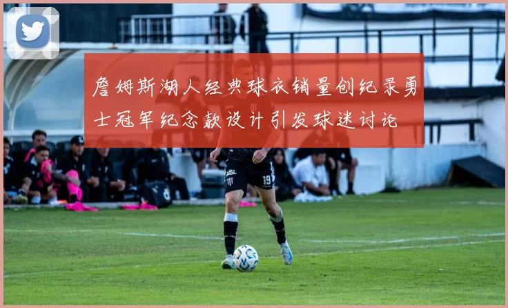 詹姆斯湖人经典球衣销量创纪录勇士冠军纪念款设计引发球迷讨论