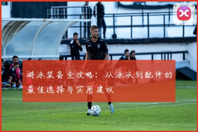 游泳装备全攻略：从泳衣到配件的最佳选择与实用建议