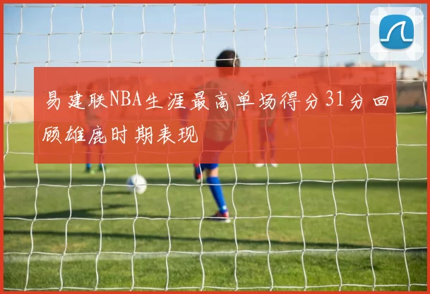 易建联NBA生涯最高单场得分31分回顾雄鹿时期表现