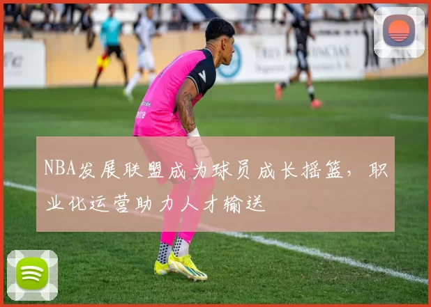 NBA发展联盟成为球员成长摇篮,职业化运营助力人才输送