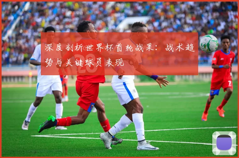 深度剖析世界杯首轮战果:战术趋势与关键球员表现