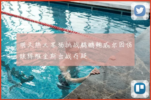 明天热火客场挑战鹈鹕鲍威尔因伤缺阵维金斯出战存疑
