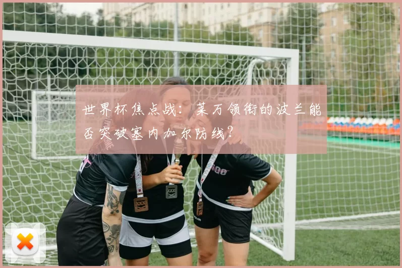 世界杯焦点战:莱万领衔的波兰能否突破塞内加尔防线?