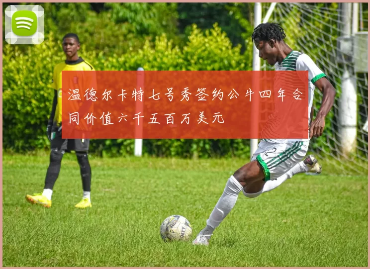 温德尔卡特七号秀签约公牛四年合同价值六千五百万美元