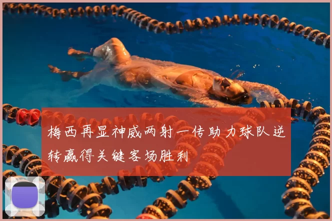 梅西再显神威两射一传助力球队逆转赢得关键客场胜利